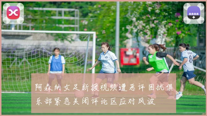 阿森纳女足新援视频遭恶评困扰俱乐部紧急关闭评论区应对风波
