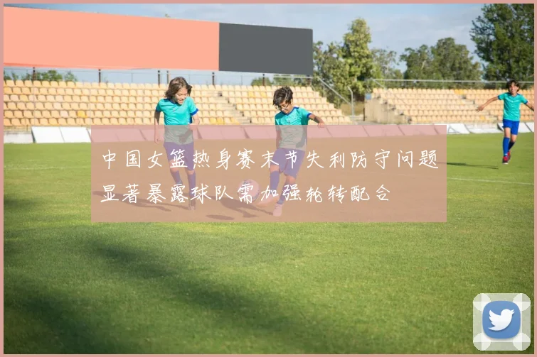 中国女篮热身赛末节失利防守问题显著暴露球队需加强轮转配合