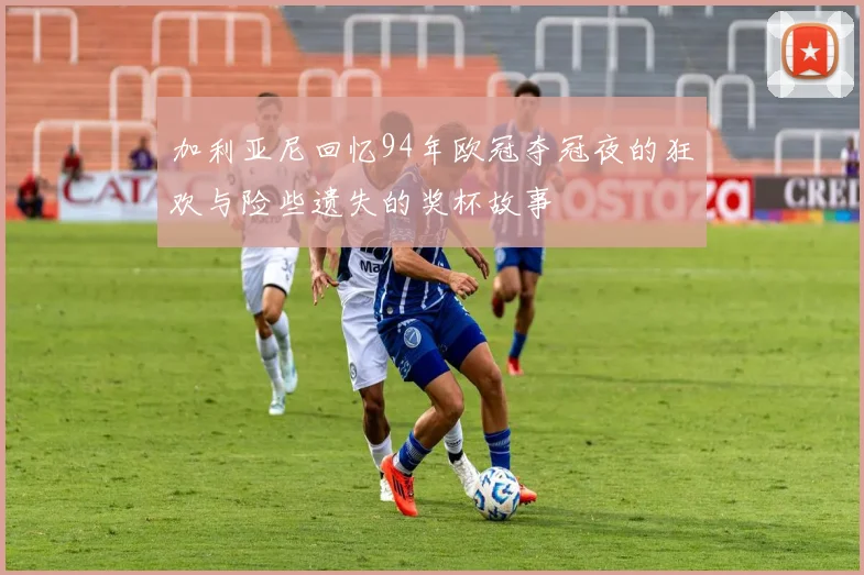 加利亚尼回忆94年欧冠夺冠夜的狂欢与险些遗失的奖杯故事