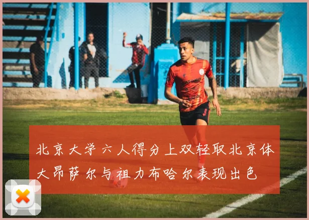 北京大学六人得分上双轻取北京体大昂萨尔与祖力布哈尔表现出色