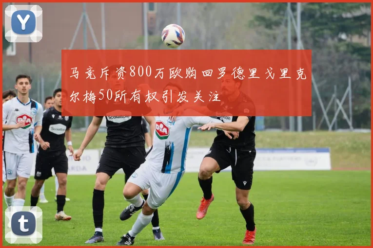 马竞斥资800万欧购回罗德里戈里克尔梅50所有权引发关注
