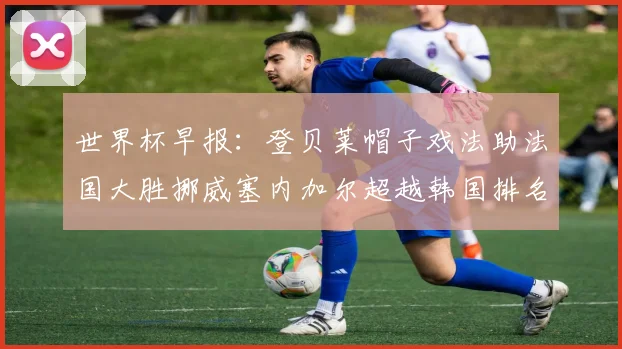 世界杯早报：登贝莱帽子戏法助法国大胜挪威塞内加尔超越韩国排名提升
