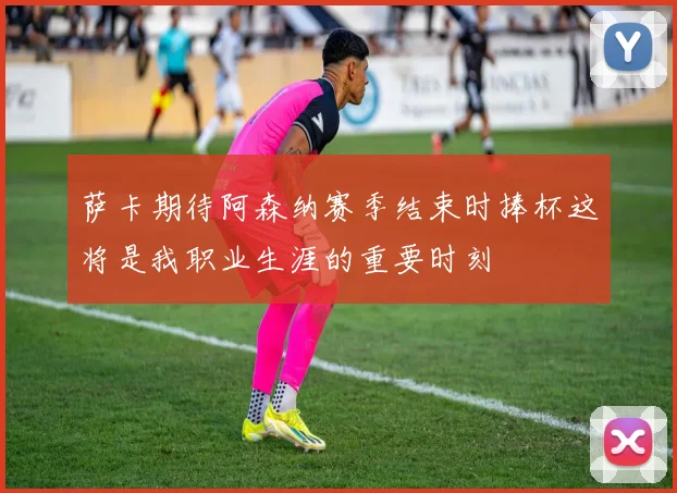 萨卡期待阿森纳赛季结束时捧杯这将是我职业生涯的重要时刻