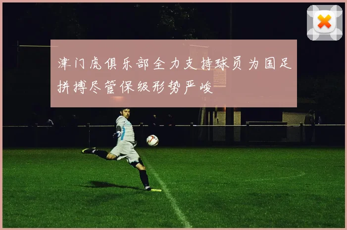 津门虎俱乐部全力支持球员为国足拼搏尽管保级形势严峻