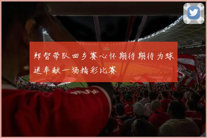 郑智带队回乡赛心怀期待期待为球迷奉献一场精彩比赛