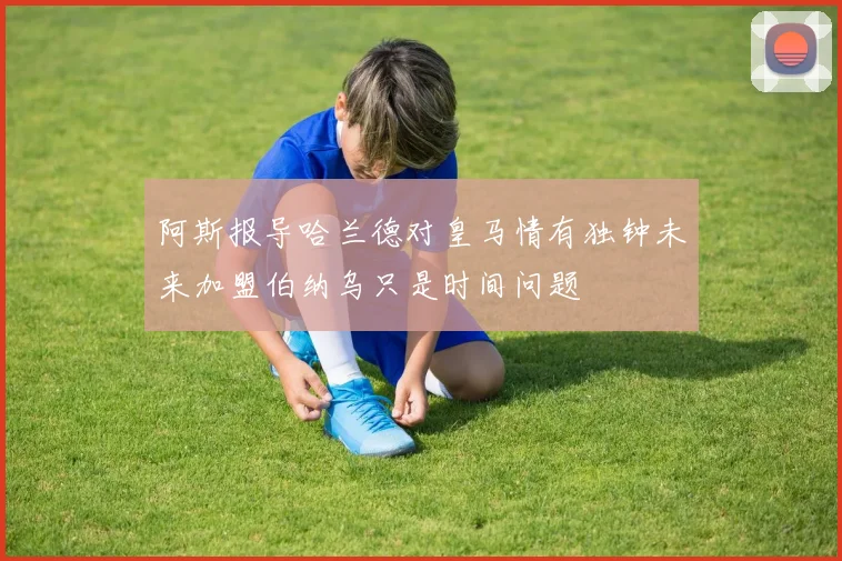 阿斯报导哈兰德对皇马情有独钟未来加盟伯纳乌只是时间问题