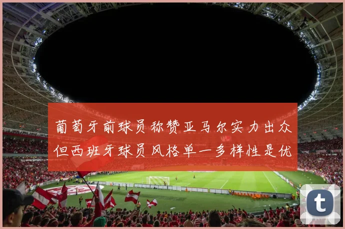 葡萄牙前球员称赞亚马尔实力出众但西班牙球员风格单一多样性是优势