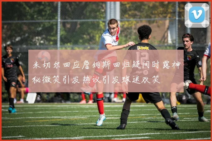 米切尔回应詹姆斯回归疑问时露神秘微笑引发热议引发球迷欢笑