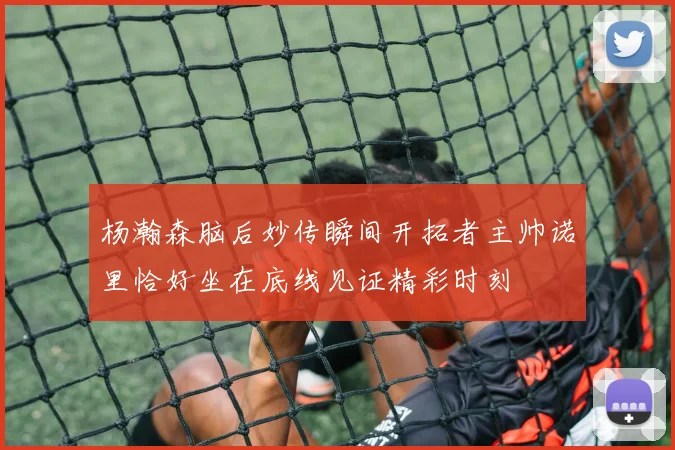 杨瀚森脑后妙传瞬间开拓者主帅诺里恰好坐在底线见证精彩时刻