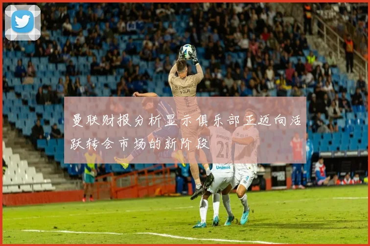 曼联财报分析显示俱乐部正迈向活跃转会市场的新阶段