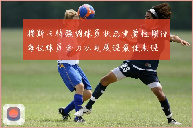 穆斯卡特强调球员状态重要性期待每位球员全力以赴展现最佳表现