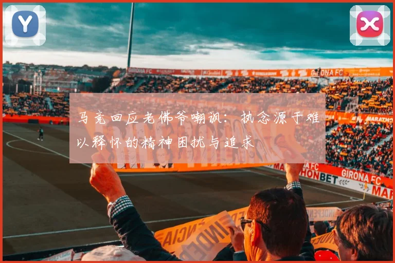 马竞回应老佛爷嘲讽：执念源于难以释怀的精神困扰与追求